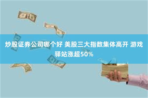 炒股证券公司哪个好 美股三大指数集体高开 游戏驿站涨超50%