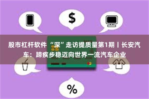 股市杠杆软件 “深”走访提质量第1期丨长安汽车：蹄疾步稳迈向世界一流汽车企业