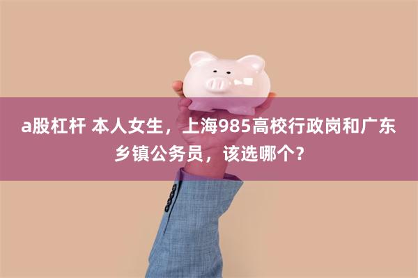 a股杠杆 本人女生，上海985高校行政岗和广东乡镇公务员，该选哪个？