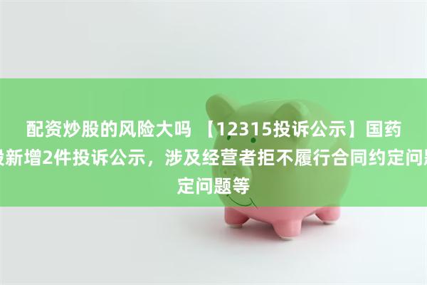 配资炒股的风险大吗 【12315投诉公示】国药控股新增2件投诉公示，涉及经营者拒不履行合同约定问题等