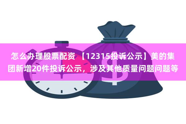 怎么办理股票配资 【12315投诉公示】美的集团新增20件投诉公示，涉及其他质量问题问题等