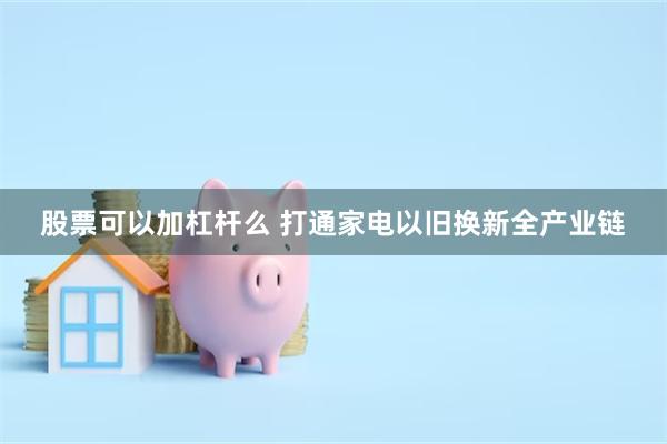 股票可以加杠杆么 打通家电以旧换新全产业链