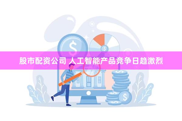 股市配资公司 人工智能产品竞争日趋激烈