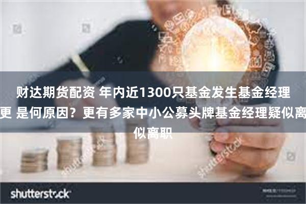 财达期货配资 年内近1300只基金发生基金经理变更 是何原因？更有多家中小公募头牌基金经理疑似离职