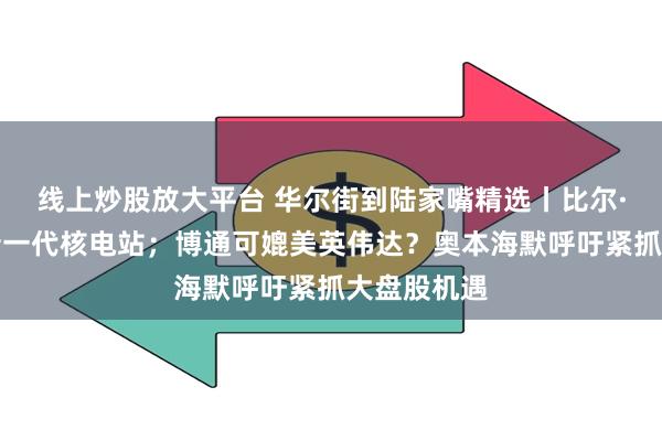 线上炒股放大平台 华尔街到陆家嘴精选丨比尔·盖茨投建新一代核电站；博通可媲美英伟达？奥本海默呼吁紧抓大盘股机遇