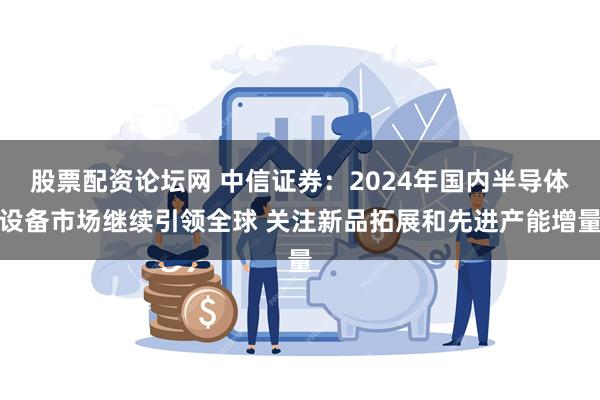 股票配资论坛网 中信证券：2024年国内半导体设备市场继续引领全球 关注新品拓展和先进产能增量