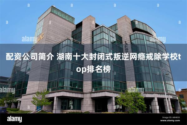 配资公司简介 湖南十大封闭式叛逆网瘾戒除学校top排名榜