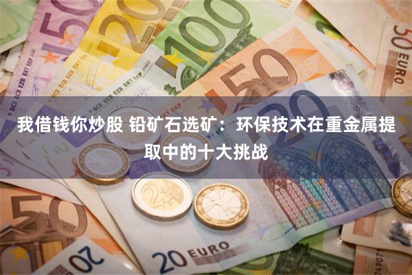 我借钱你炒股 铅矿石选矿：环保技术在重金属提取中的十大挑战