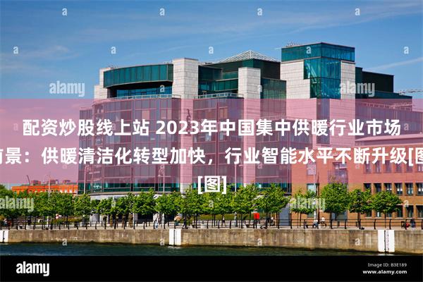 配资炒股线上站 2023年中国集中供暖行业市场前景：供暖清洁化转型加快，行业智能水平不断升级[图]