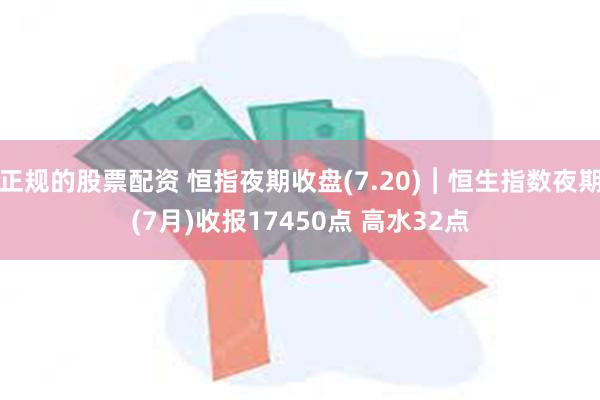 正规的股票配资 恒指夜期收盘(7.20)︱恒生指数夜期(7月)收报17450点 高水32点