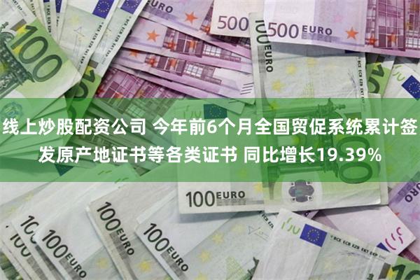 线上炒股配资公司 今年前6个月全国贸促系统累计签发原产地证书等各类证书 同比增长19.39%