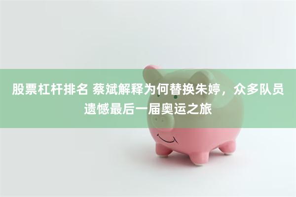 股票杠杆排名 蔡斌解释为何替换朱婷，众多队员遗憾最后一届奥运之旅