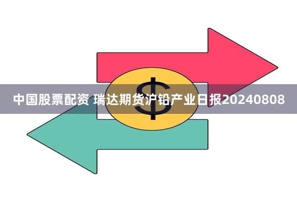 中国股票配资 瑞达期货沪铅产业日报20240808