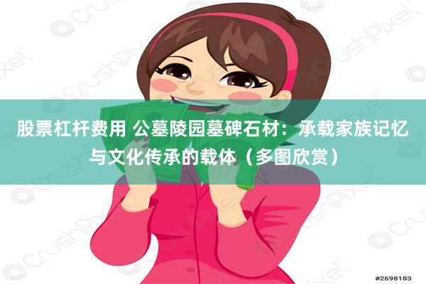 股票杠杆费用 公墓陵园墓碑石材：承载家族记忆与文化传承的载体（多图欣赏）