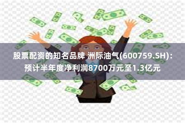 股票配资的知名品牌 洲际油气(600759.SH)：预计半年度净利润8700万元至1.3亿元