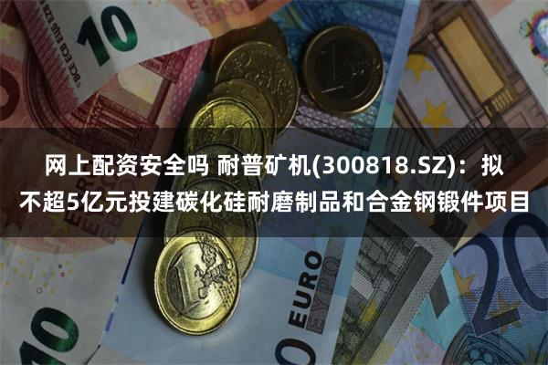 网上配资安全吗 耐普矿机(300818.SZ)：拟不超5亿元投建碳化硅耐磨制品和合金钢锻件项目