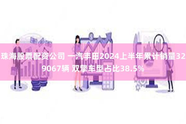 珠海股票配资公司 一汽丰田2024上半年累计销量329067辆 双擎车型占比38.5%