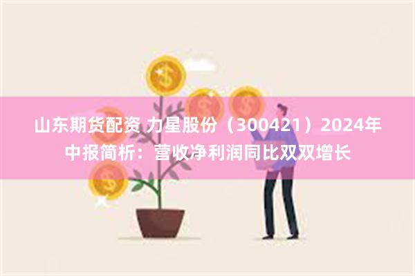 山东期货配资 力星股份（300421）2024年中报简析：营收净利润同比双双增长