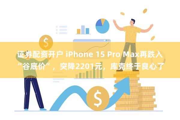 证券配资开户 iPhone 15 Pro Max再跌入“谷底价”，突降2201元，库克终于良心了