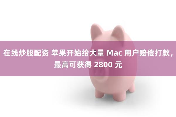 在线炒股配资 苹果开始给大量 Mac 用户赔偿打款，最高可获得 2800 元