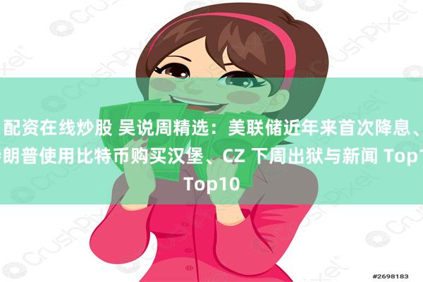 配资在线炒股 吴说周精选：美联储近年来首次降息、特朗普使用比特币购买汉堡、CZ 下周出狱与新闻 Top10