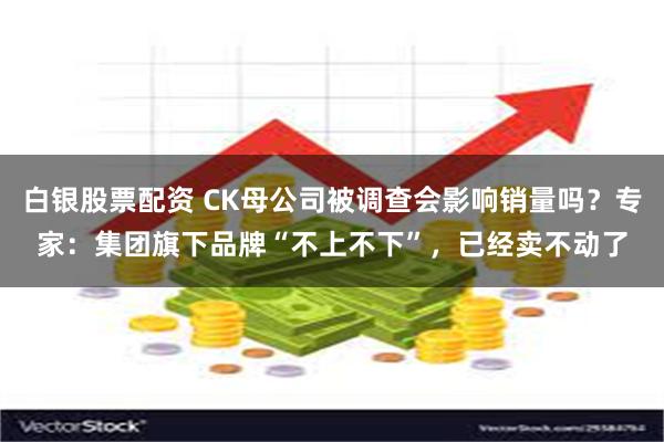 白银股票配资 CK母公司被调查会影响销量吗？专家：集团旗下品牌“不上不下”，已经卖不动了