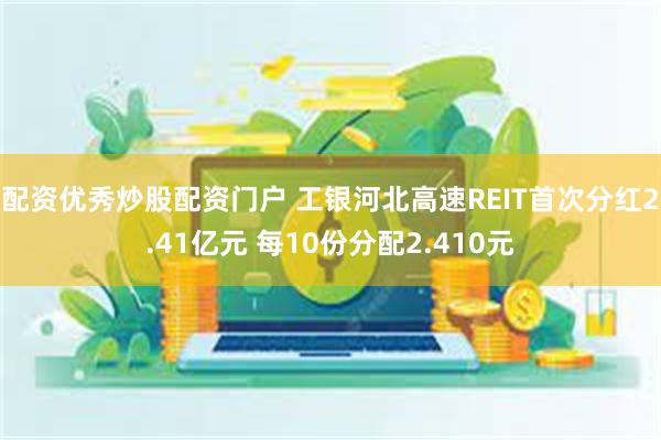 配资优秀炒股配资门户 工银河北高速REIT首次分红2.41亿元 每10份分配2.410元