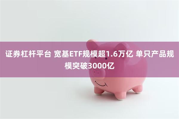 证券杠杆平台 宽基ETF规模超1.6万亿 单只产品规模突破3000亿