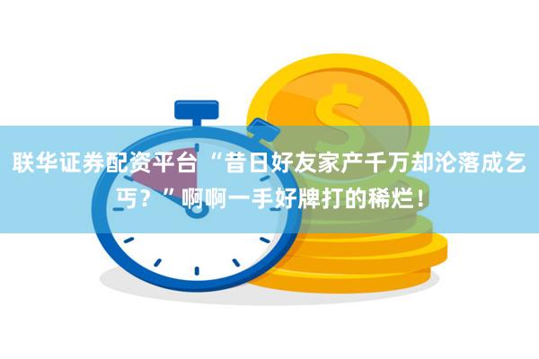 联华证券配资平台 “昔日好友家产千万却沦落成乞丐？”啊啊一手好牌打的稀烂！