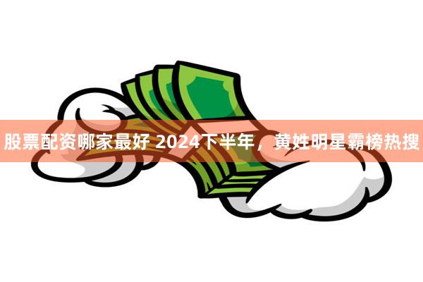 股票配资哪家最好 2024下半年，黄姓明星霸榜热搜