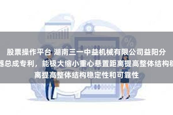 股票操作平台 湖南三一中益机械有限公司益阳分公司申请变速器总成专利，能极大缩小重心悬置距离提高整体结构稳定性和可靠性