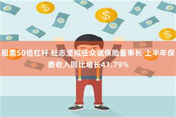 股票50倍杠杆 杜志坚拟任众诚保险董事长 上半年保费收入同比增长41.79%