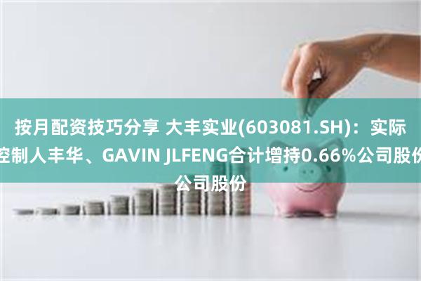 按月配资技巧分享 大丰实业(603081.SH)：实际控制人丰华、GAVIN JLFENG合计增持0.66%公司股份