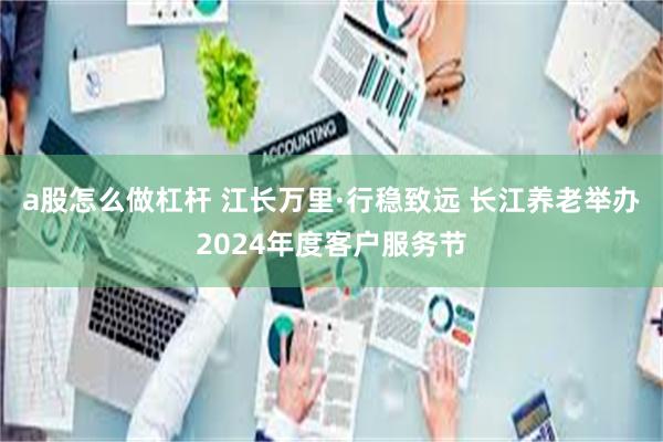 a股怎么做杠杆 江长万里·行稳致远 长江养老举办2024年度客户服务节