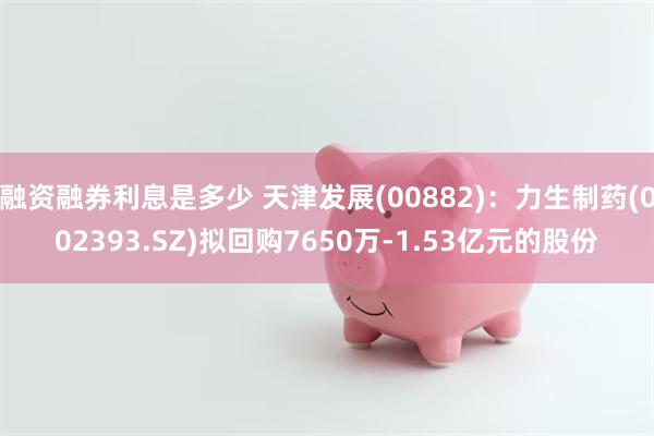 融资融券利息是多少 天津发展(00882)：力生制药(002393.SZ)拟回购7650万-1.53亿元的股份