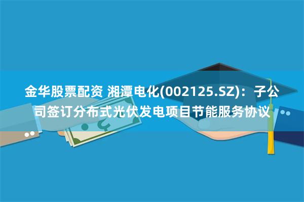 金华股票配资 湘潭电化(002125.SZ)：子公司签订分布式光伏发电项目节能服务协议