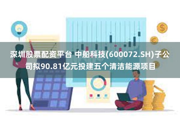 深圳股票配资平台 中船科技(600072.SH)子公司拟90.81亿元投建五个清洁能源项目