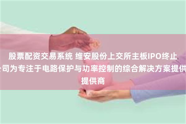 股票配资交易系统 维安股份上交所主板IPO终止 公司为专注于电路保护与功率控制的综合解决方案提供商