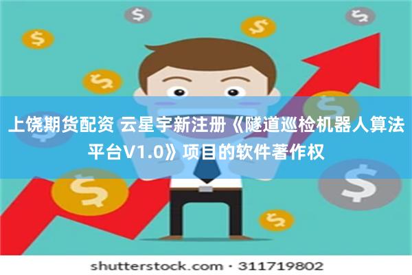 上饶期货配资 云星宇新注册《隧道巡检机器人算法平台V1.0》项目的软件著作权